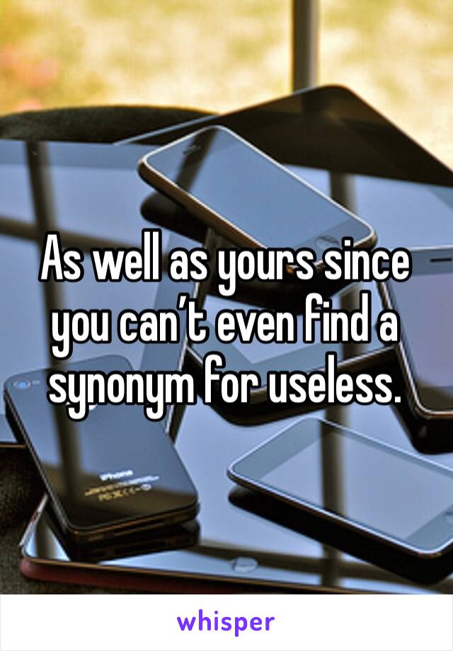 As well as yours since you can’t even find a synonym for useless. 