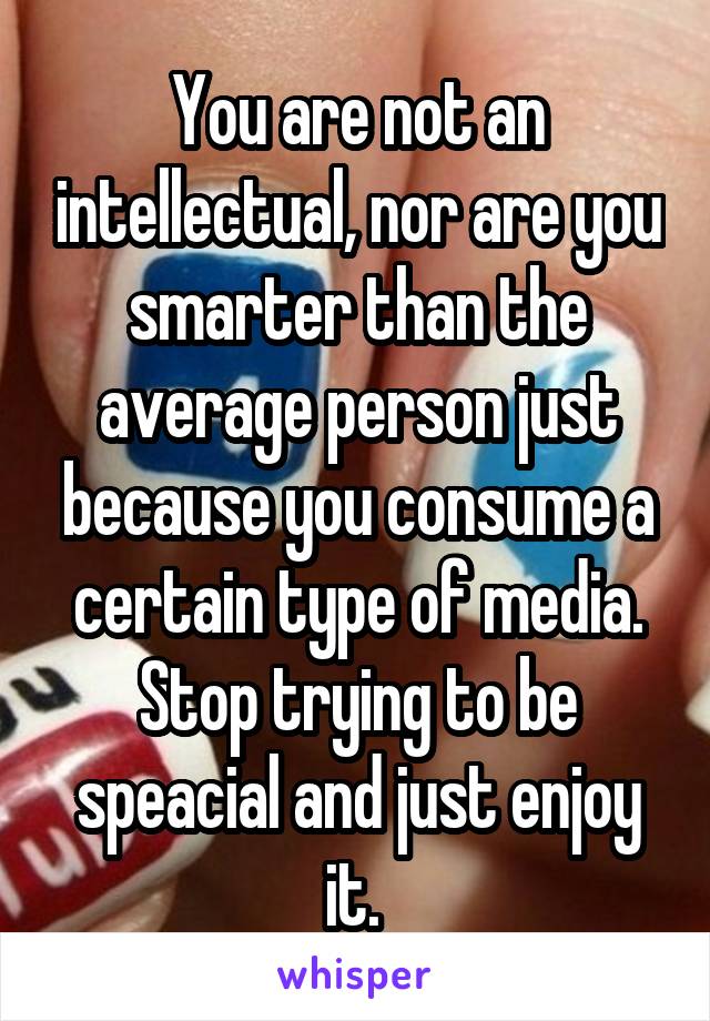 You are not an intellectual, nor are you smarter than the average person just because you consume a certain type of media. Stop trying to be speacial and just enjoy it. 