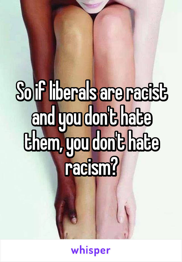 So if liberals are racist and you don't hate them, you don't hate racism?