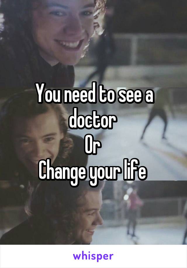 You need to see a doctor 
Or 
Change your life 