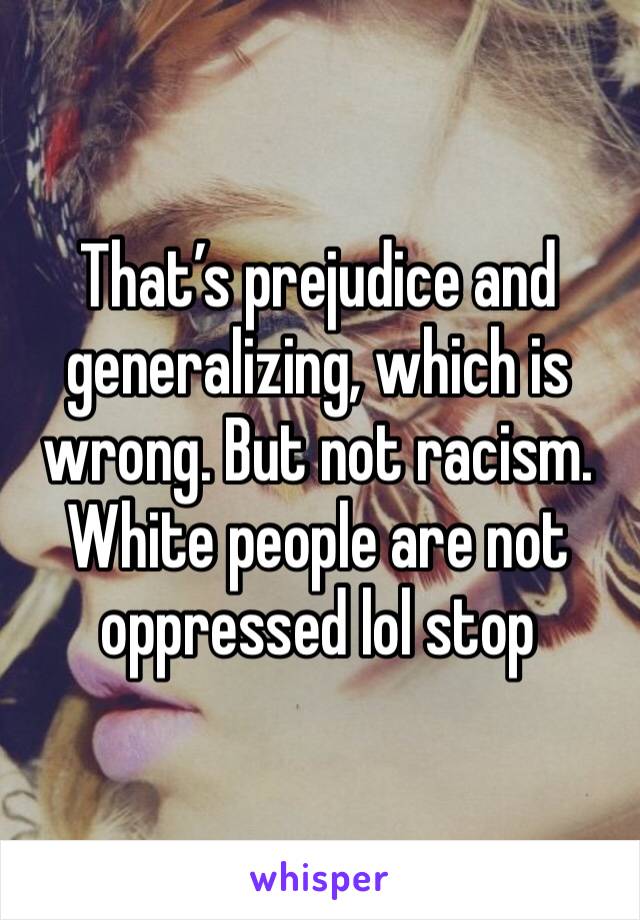 That’s prejudice and generalizing, which is wrong. But not racism. White people are not oppressed lol stop