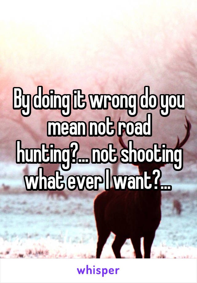 By doing it wrong do you mean not road hunting?... not shooting what ever I want?... 