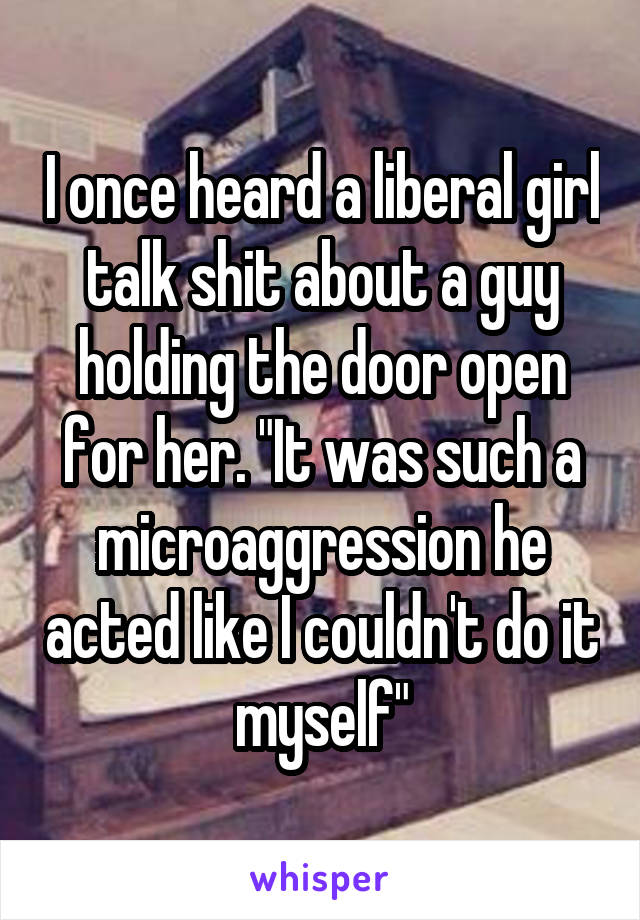 I once heard a liberal girl talk shit about a guy holding the door open for her. "It was such a microaggression he acted like I couldn't do it myself"