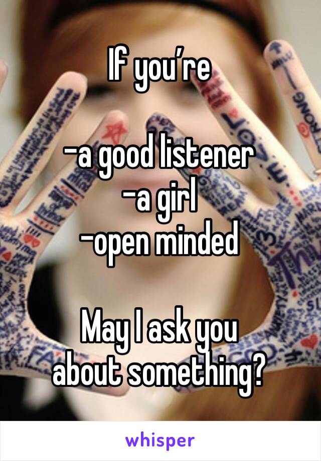 If you’re

-a good listener
-a girl
-open minded

May I ask you about something?