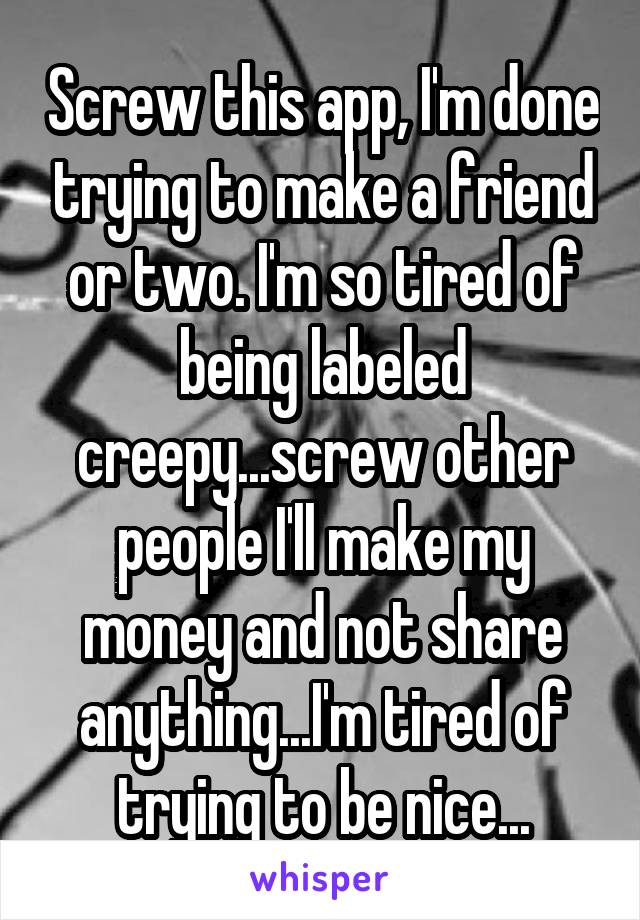 Screw this app, I'm done trying to make a friend or two. I'm so tired of being labeled creepy...screw other people I'll make my money and not share anything...I'm tired of trying to be nice...