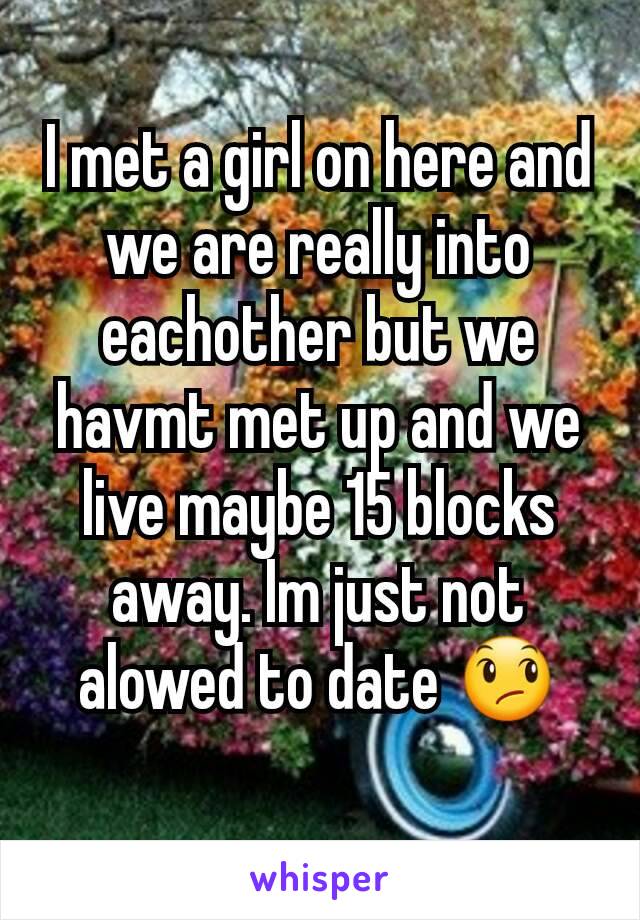 I met a girl on here and we are really into eachother but we havmt met up and we live maybe 15 blocks away. Im just not alowed to date 😞
