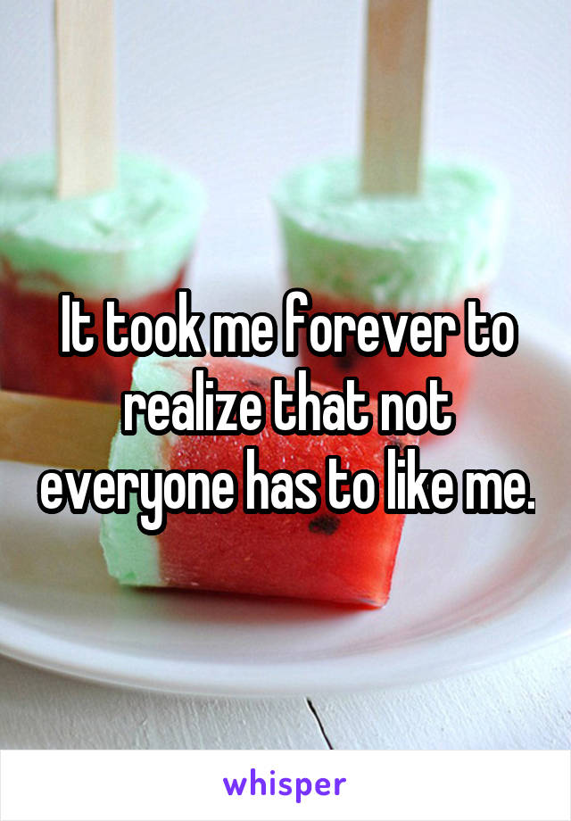 It took me forever to realize that not everyone has to like me.