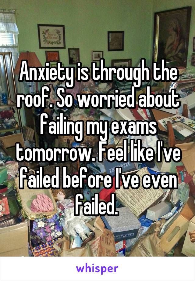 Anxiety is through the roof. So worried about failing my exams tomorrow. Feel like I've failed before I've even failed. 