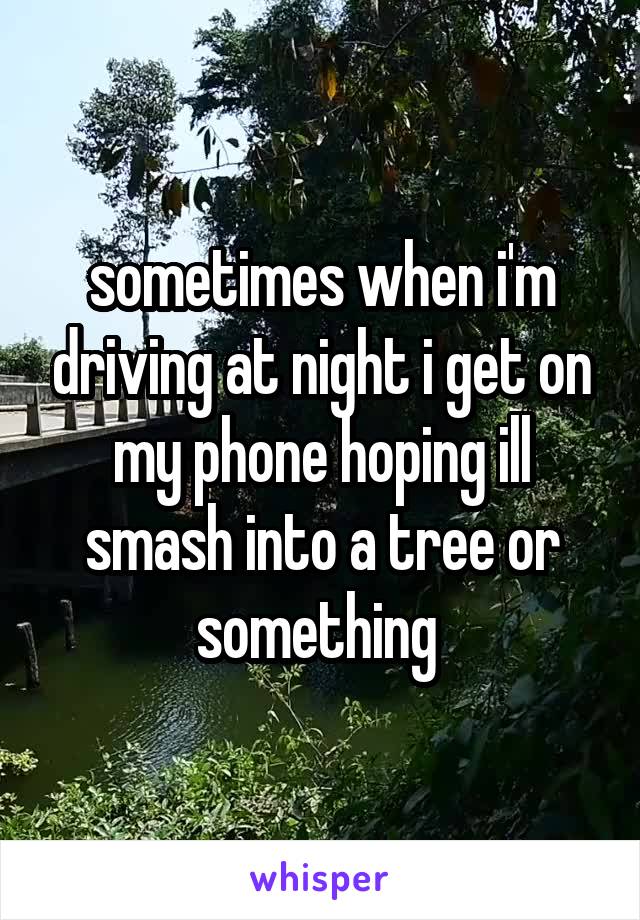 sometimes when i'm driving at night i get on my phone hoping ill smash into a tree or something 