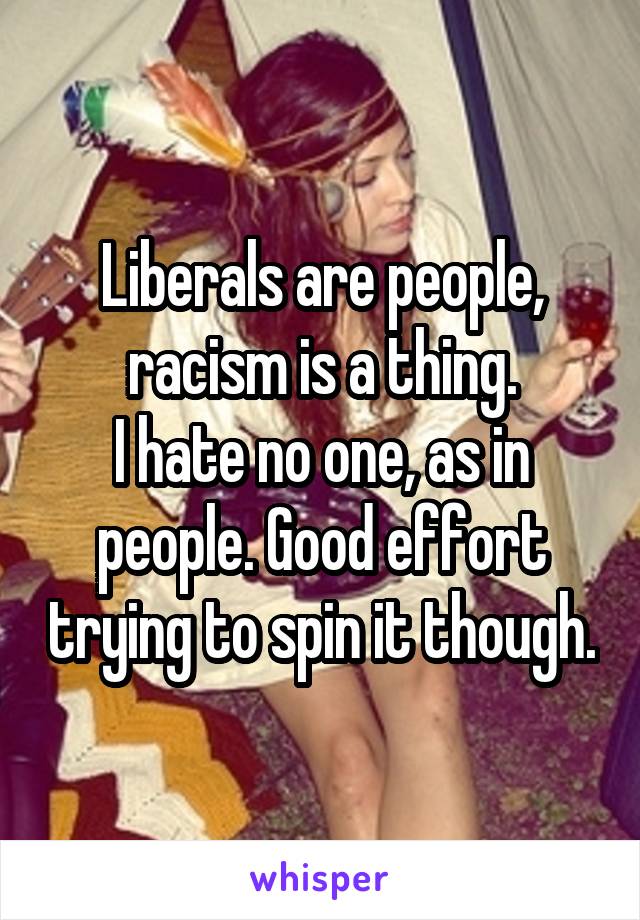 Liberals are people, racism is a thing.
I hate no one, as in people. Good effort trying to spin it though.