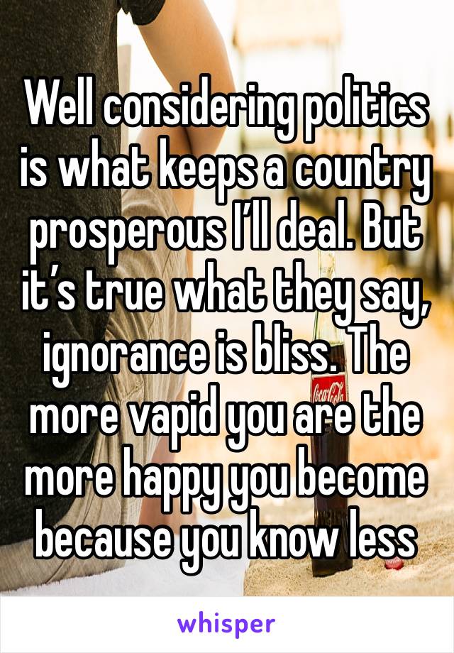 Well considering politics is what keeps a country prosperous I’ll deal. But it’s true what they say, ignorance is bliss. The more vapid you are the more happy you become because you know less