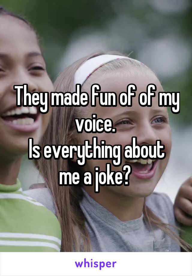 They made fun of of my voice. 
Is everything about me a joke? 