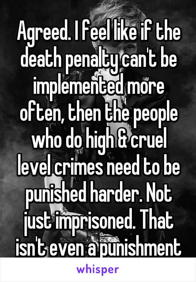 Agreed. I feel like if the death penalty can't be implemented more often, then the people who do high & cruel level crimes need to be punished harder. Not just imprisoned. That isn't even a punishment