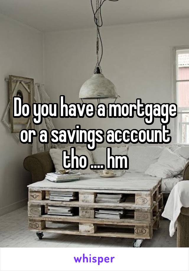 Do you have a mortgage or a savings acccount tho .... hm