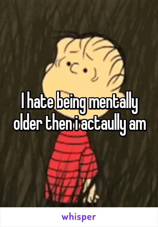 I hate being mentally older then i actaully am