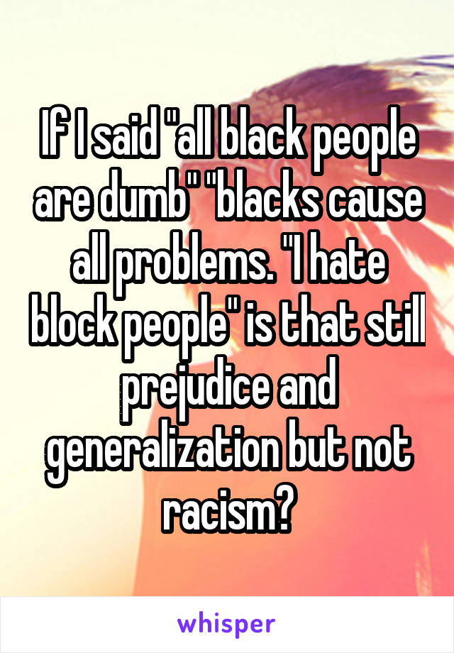 If I said "all black people are dumb" "blacks cause all problems. "I hate block people" is that still prejudice and generalization but not racism?