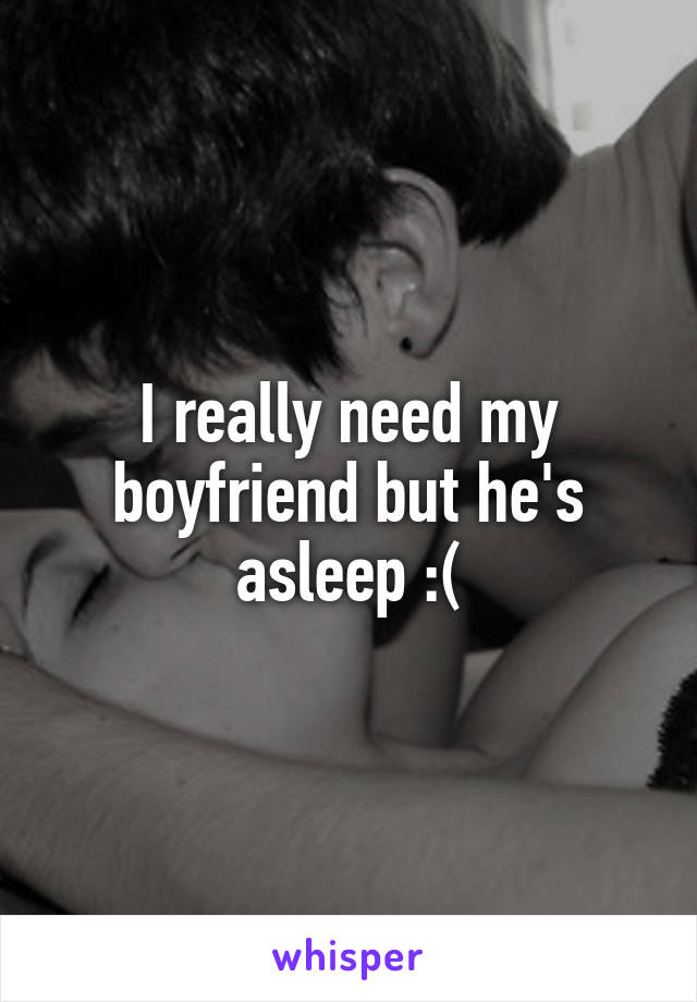 I really need my boyfriend but he's asleep :(