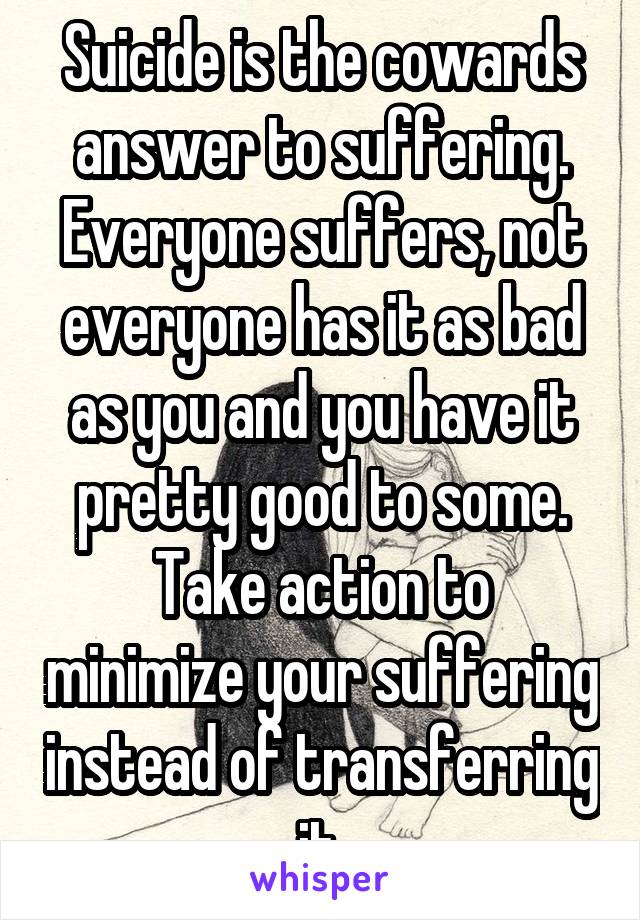 Suicide is the cowards answer to suffering.
Everyone suffers, not everyone has it as bad as you and you have it pretty good to some.
Take action to minimize your suffering instead of transferring it.