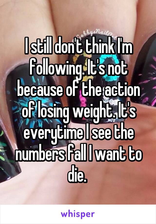 I still don't think I'm following. It's not because of the action of losing weight. It's everytime I see the numbers fall I want to die. 