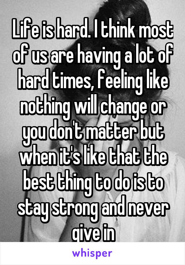 Life is hard. I think most of us are having a lot of hard times, feeling like nothing will change or you don't matter but when it's like that the best thing to do is to stay strong and never give in