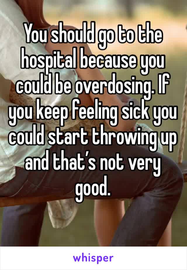 You should go to the hospital because you could be overdosing. If you keep feeling sick you could start throwing up and that’s not very good. 