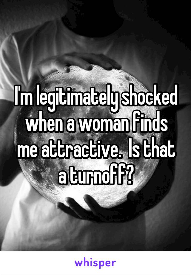 I'm legitimately shocked when a woman finds me attractive.  Is that a turnoff?