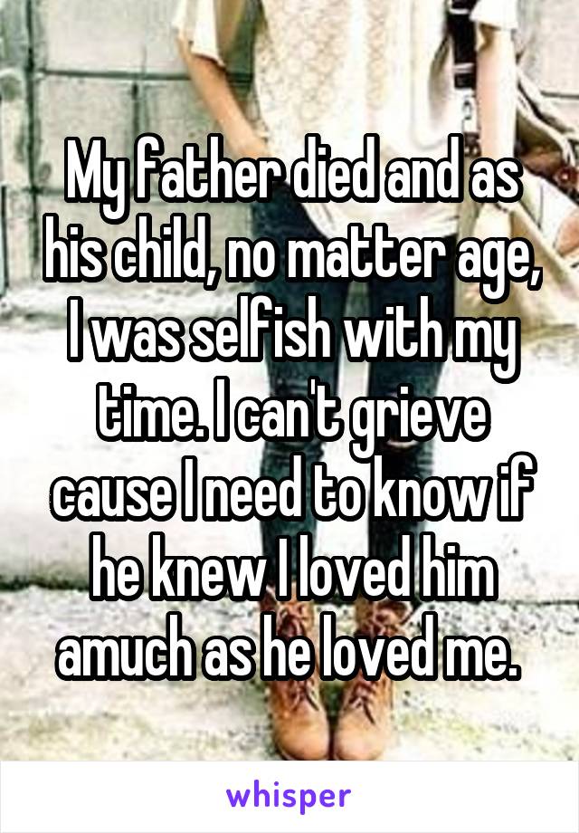 My father died and as his child, no matter age, I was selfish with my time. I can't grieve cause I need to know if he knew I loved him amuch as he loved me. 