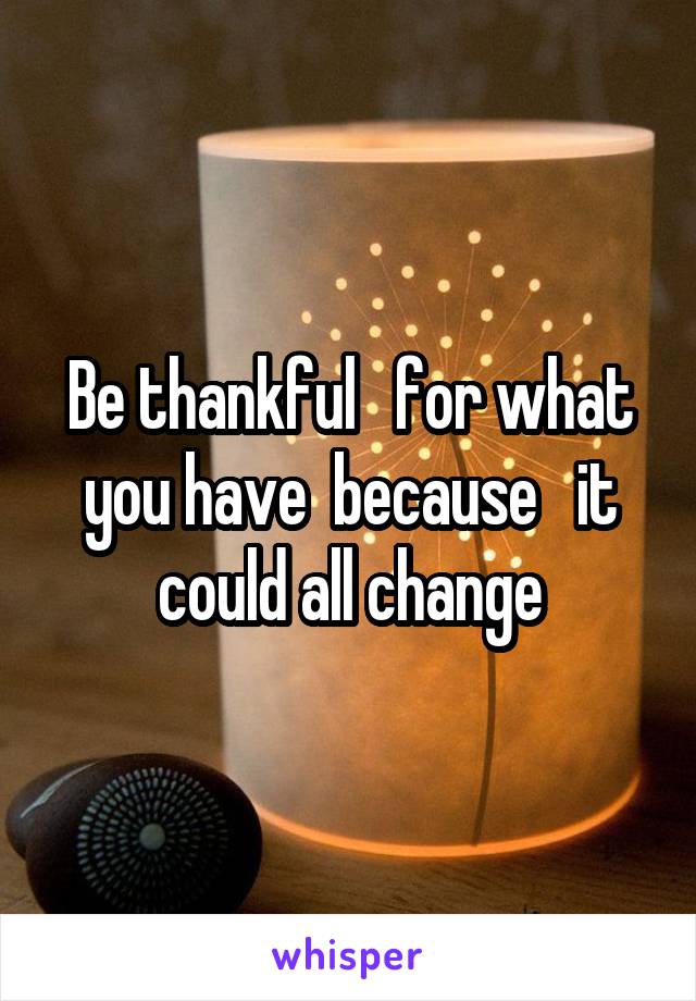 Be thankful   for what you have  because   it could all change