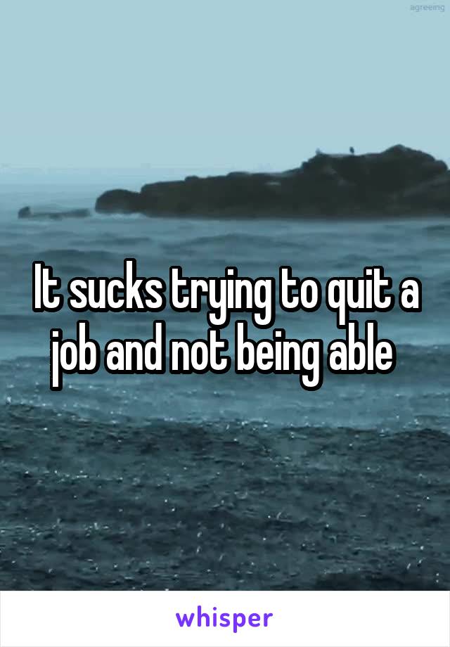 It sucks trying to quit a job and not being able 