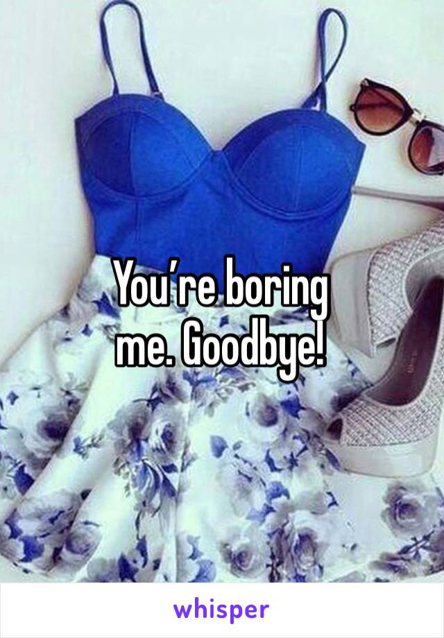 You’re boring me. Goodbye!