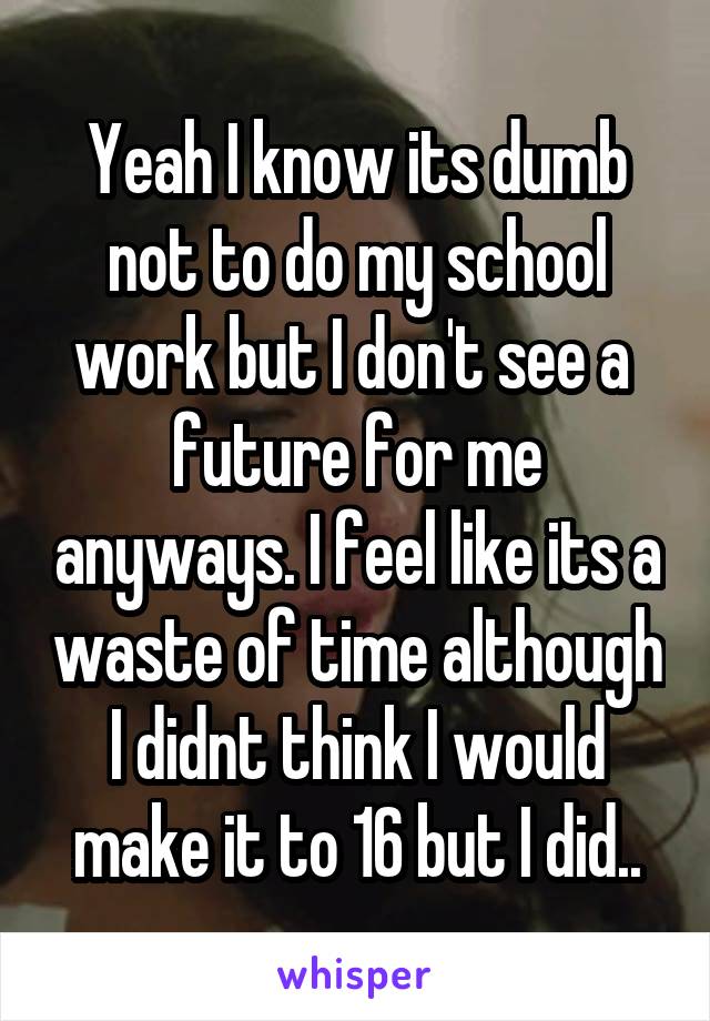 Yeah I know its dumb not to do my school work but I don't see a  future for me anyways. I feel like its a waste of time although I didnt think I would make it to 16 but I did..