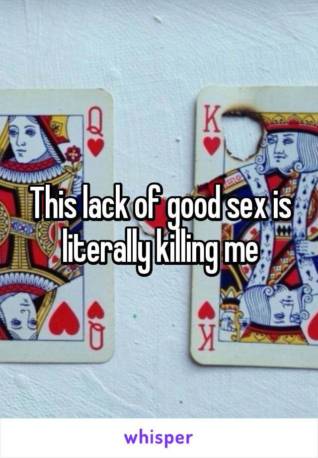 This lack of good sex is literally killing me