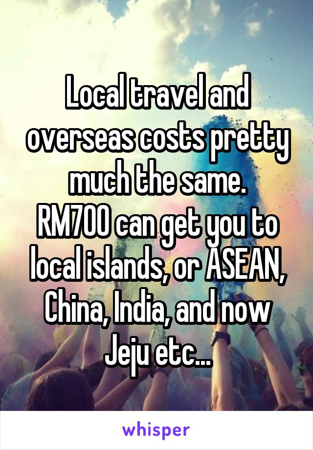 Local travel and overseas costs pretty much the same.
RM700 can get you to local islands, or ASEAN, China, India, and now Jeju etc...