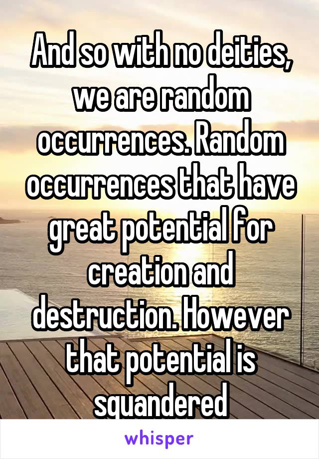 And so with no deities, we are random occurrences. Random occurrences that have great potential for creation and destruction. However that potential is squandered