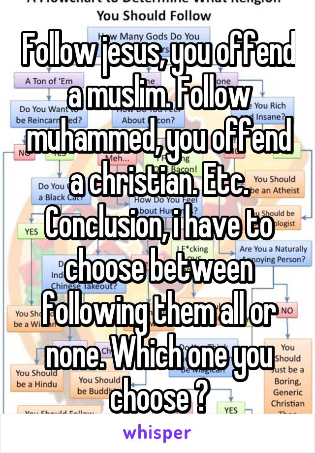 Follow jesus, you offend a muslim. Follow muhammed, you offend a christian. Etc.
Conclusion, i have to choose between following them all or none. Which one you choose ?