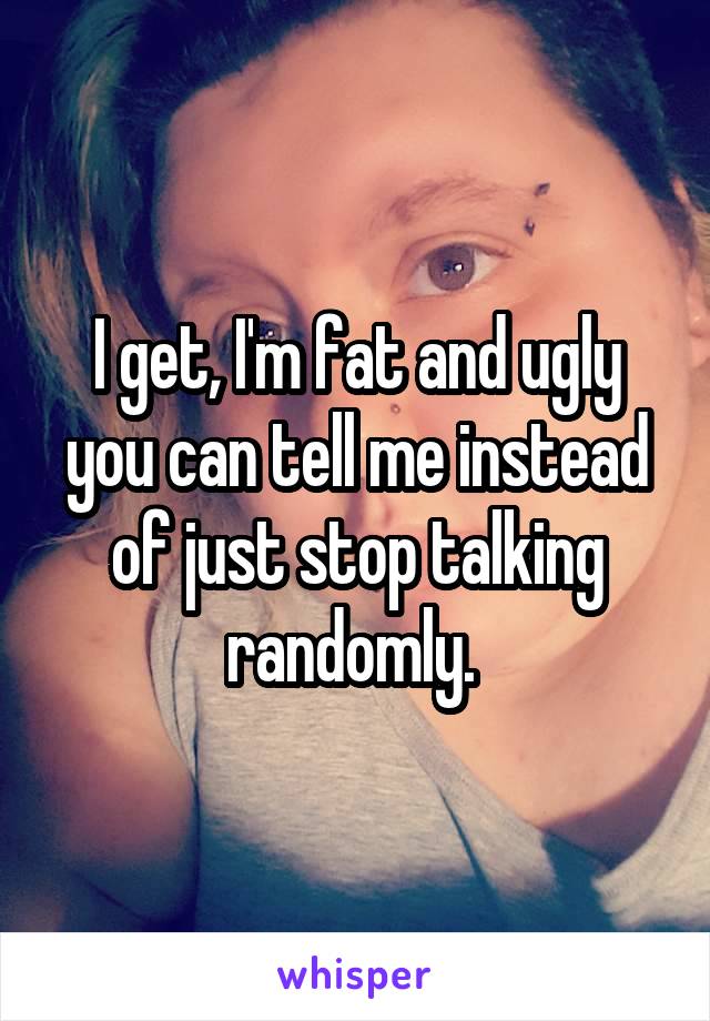 I get, I'm fat and ugly you can tell me instead of just stop talking randomly. 