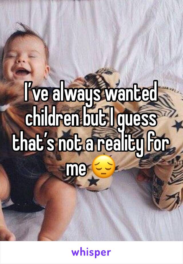 I’ve always wanted children but I guess that’s not a reality for me 😔