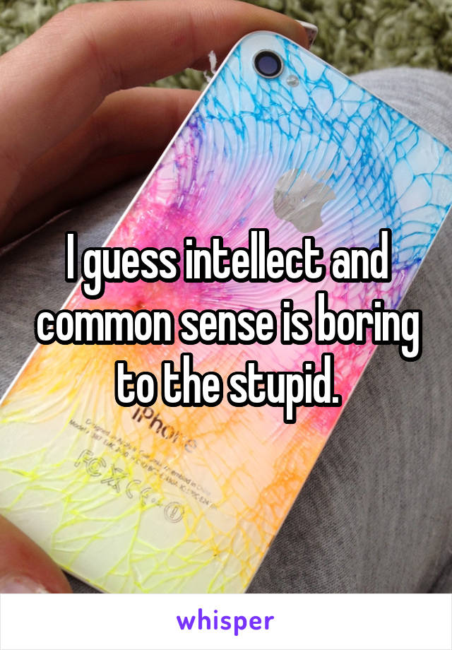 I guess intellect and common sense is boring to the stupid.