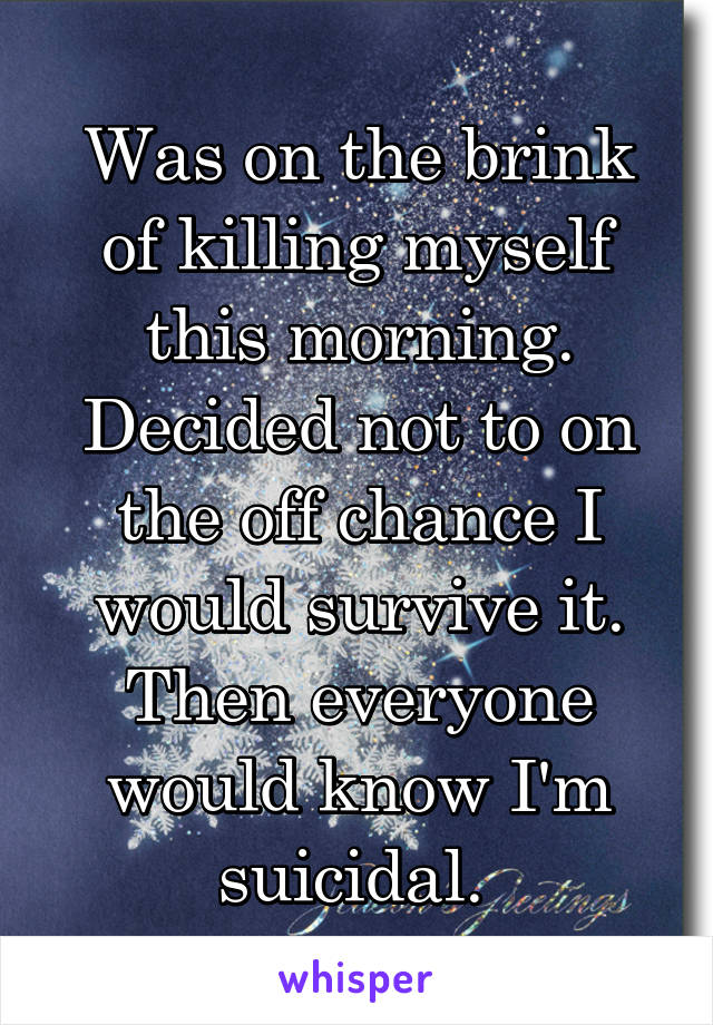 Was on the brink of killing myself this morning. Decided not to on the off chance I would survive it. Then everyone would know I'm suicidal. 