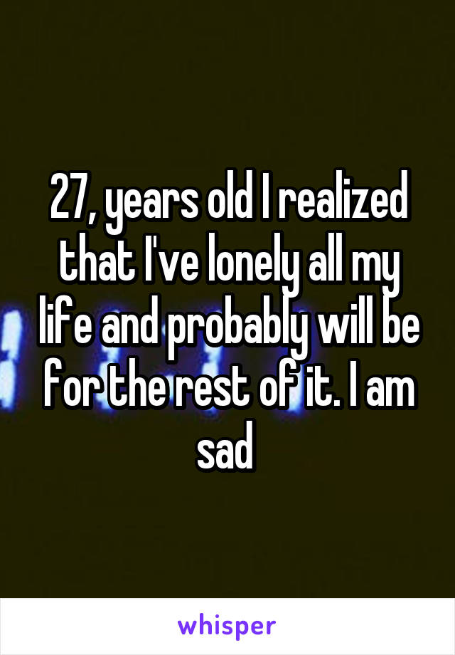 27, years old I realized that I've lonely all my life and probably will be for the rest of it. I am sad 