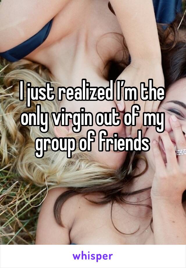 I just realized I’m the only virgin out of my group of friends 