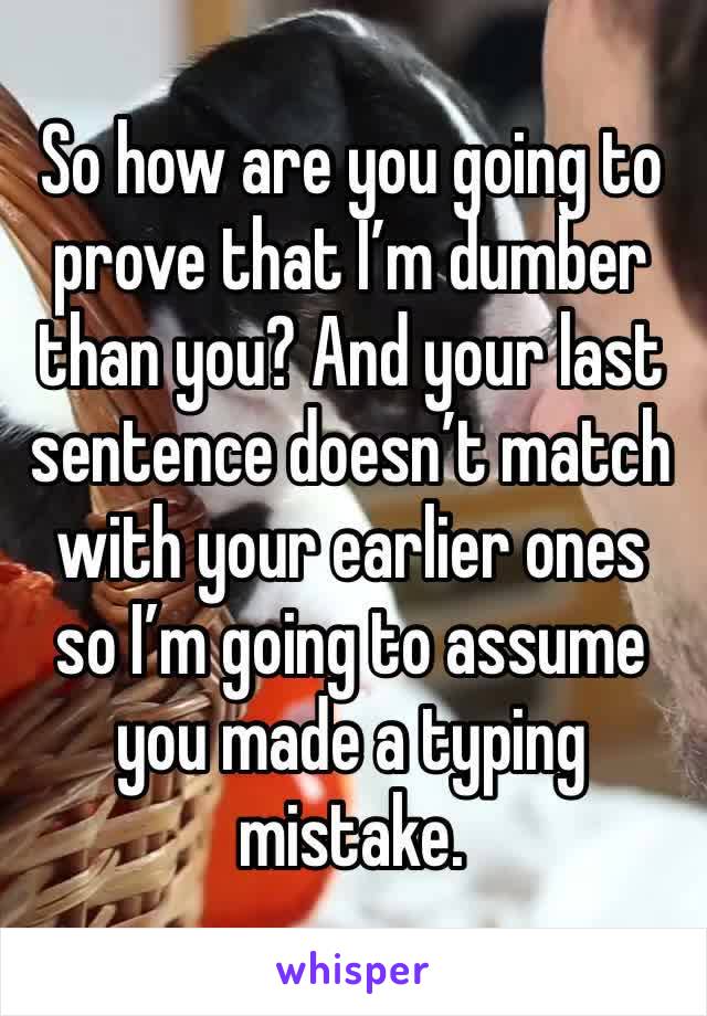 So how are you going to prove that I’m dumber than you? And your last sentence doesn’t match with your earlier ones so I’m going to assume you made a typing mistake. 