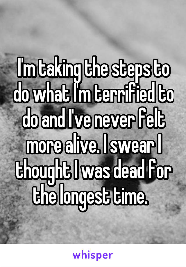 I'm taking the steps to do what I'm terrified to do and I've never felt more alive. I swear I thought I was dead for the longest time.  