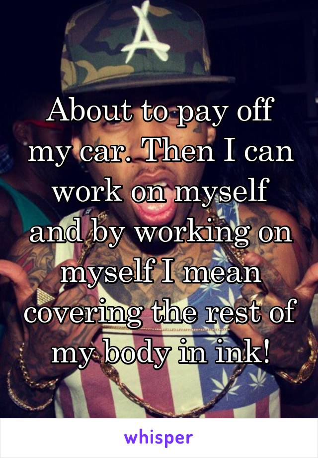 About to pay off my car. Then I can work on myself and by working on myself I mean covering the rest of my body in ink!