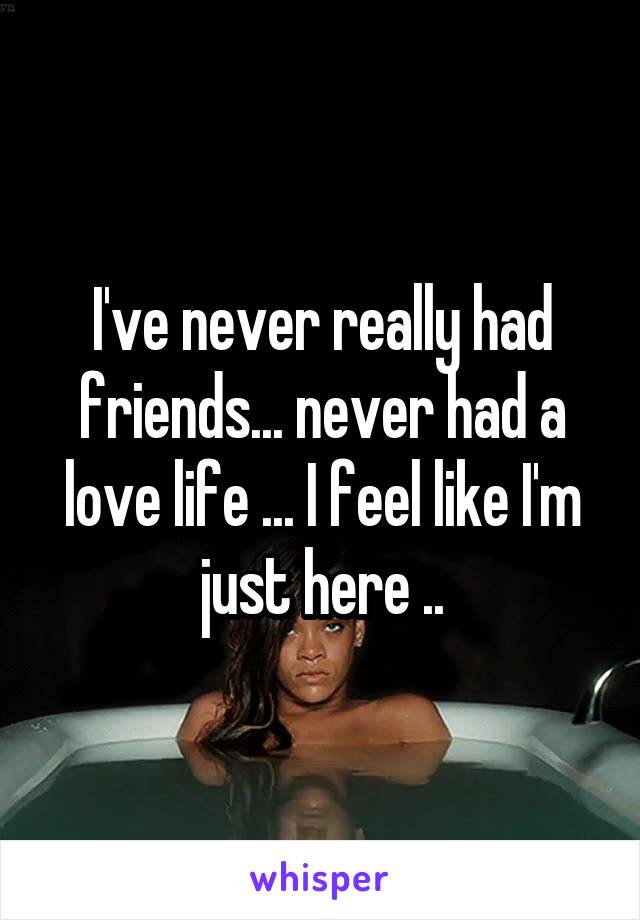 I've never really had friends... never had a love life ... I feel like I'm just here ..