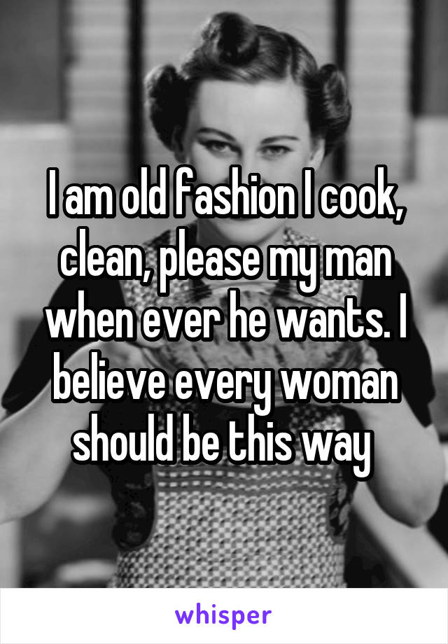 I am old fashion I cook, clean, please my man when ever he wants. I believe every woman should be this way 