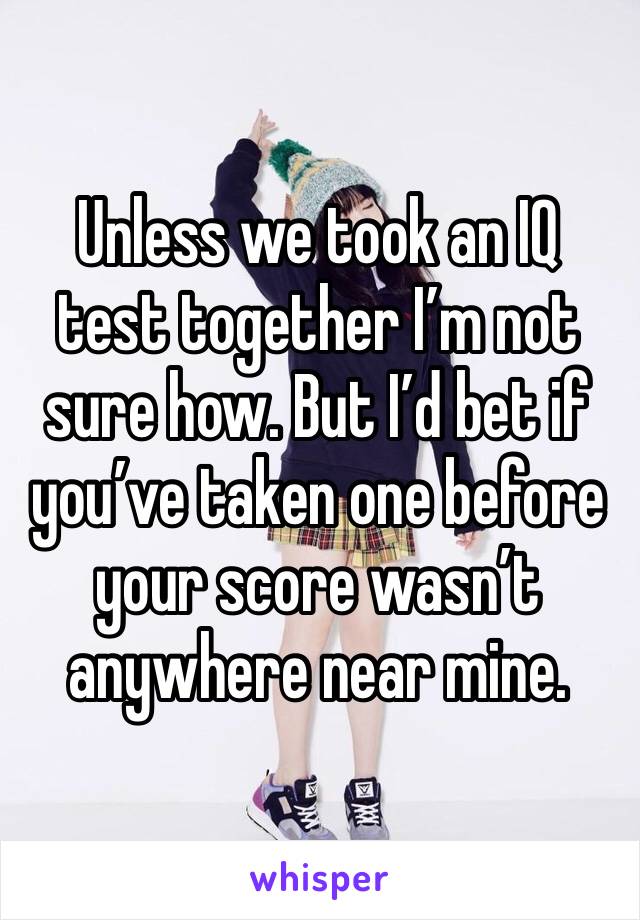 Unless we took an IQ test together I’m not sure how. But I’d bet if you’ve taken one before your score wasn’t anywhere near mine.