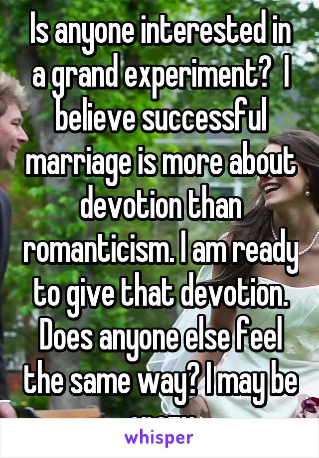 Is anyone interested in a grand experiment?  I believe successful marriage is more about devotion than romanticism. I am ready to give that devotion. Does anyone else feel the same way? I may be crazy