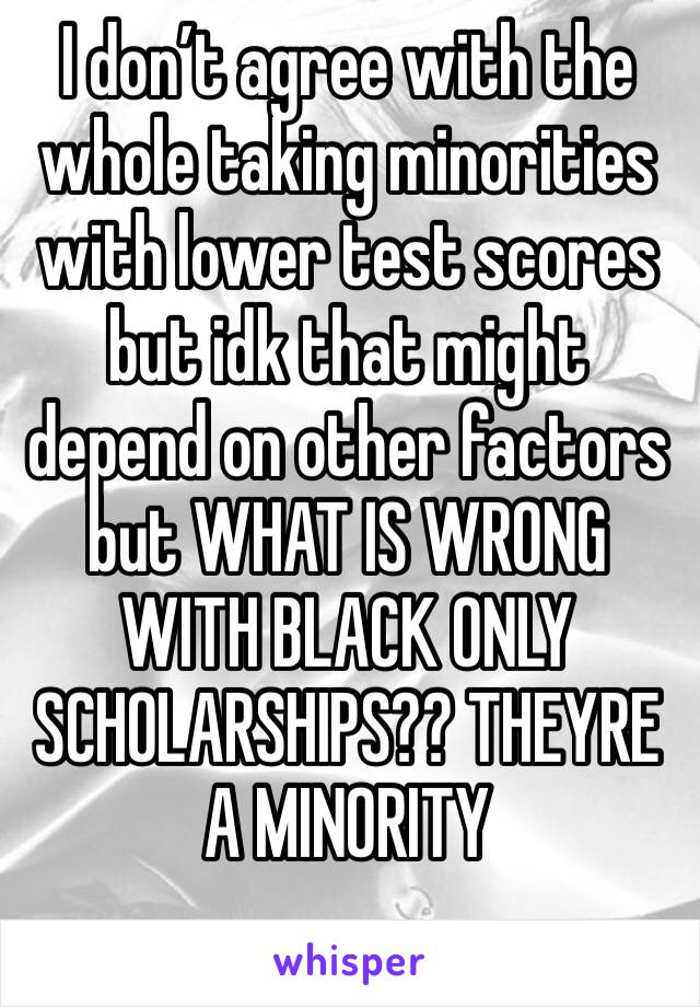 I don’t agree with the whole taking minorities with lower test scores but idk that might depend on other factors but WHAT IS WRONG WITH BLACK ONLY SCHOLARSHIPS?? THEYRE A MINORITY