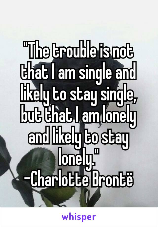 "The trouble is not that I am single and likely to stay single, but that I am lonely and likely to stay lonely."
-Charlotte Brontë